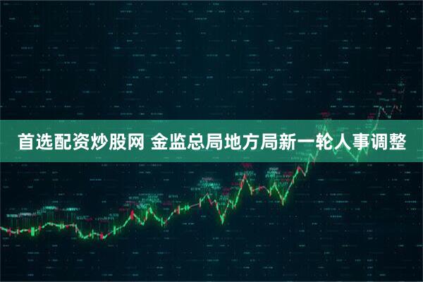首选配资炒股网 金监总局地方局新一轮人事调整