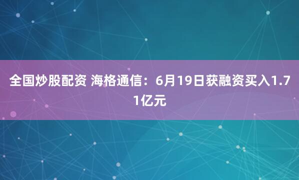 全国炒股配资 海格通信：6月19日获融资买入1.71亿元