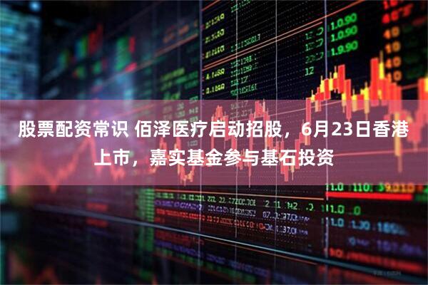 股票配资常识 佰泽医疗启动招股，6月23日香港上市，嘉实基金参与基石投资