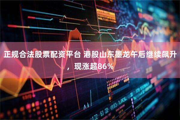 正规合法股票配资平台 港股山东墨龙午后继续飙升，现涨超86%