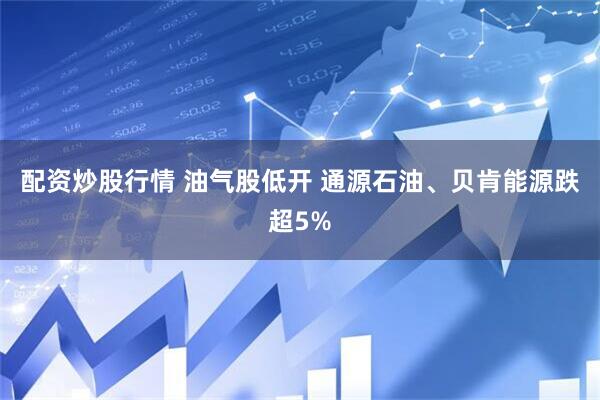 配资炒股行情 油气股低开 通源石油、贝肯能源跌超5%