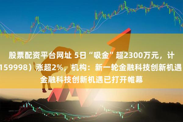 股票配资平台网址 5日“吸金”超2300万元，计算机ETF（159998）涨超2%，机构：新一轮金融科技创新机遇已打开帷幕