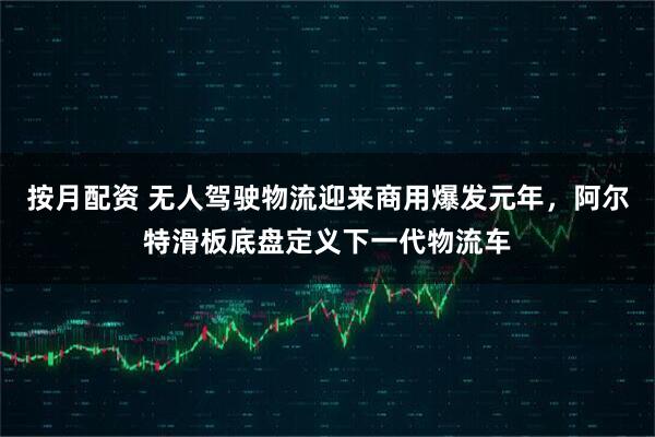 按月配资 无人驾驶物流迎来商用爆发元年，阿尔特滑板底盘定义下一代物流车