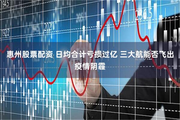 惠州股票配资 日均合计亏损过亿 三大航能否飞出疫情阴霾