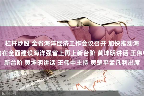 杠杆炒股 全省海洋经济工作会议召开 加快推动海洋经济高质量发展 奋力在全面建设海洋强省上再上新台阶 黄坤明讲话 王伟中主持 黄楚平孟凡利出席