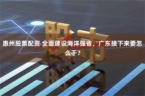 惠州股票配资 全面建设海洋强省，广东接下来要怎么干？