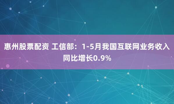 惠州股票配资 工信部：1-5月我国互联网业务收入同比增长0.9%