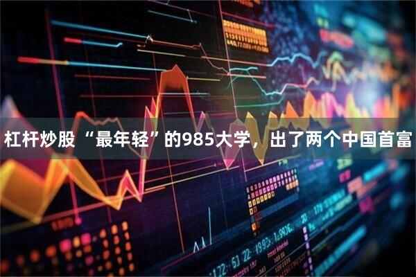 杠杆炒股 “最年轻”的985大学，出了两个中国首富