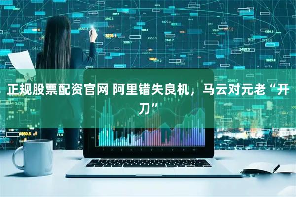 正规股票配资官网 阿里错失良机，马云对元老“开刀”