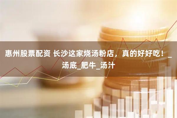 惠州股票配资 长沙这家烧汤粉店，真的好好吃！_汤底_肥牛_汤汁