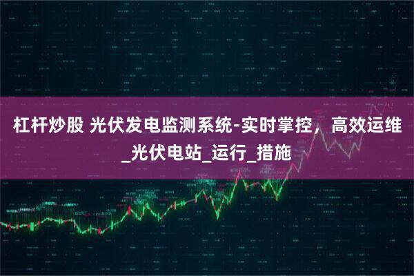 杠杆炒股 光伏发电监测系统-实时掌控，高效运维_光伏电站_运行_措施