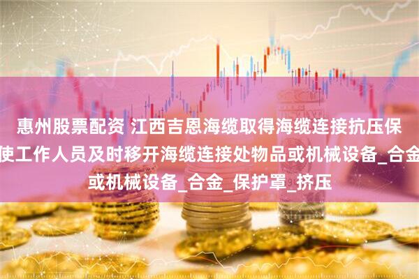 惠州股票配资 江西吉恩海缆取得海缆连接抗压保护装置专利，使工作人员及时移开海缆连接处物品或机械设备_合金_保护罩_挤压