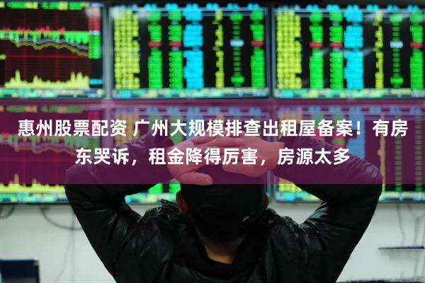 惠州股票配资 广州大规模排查出租屋备案！有房东哭诉，租金降得厉害，房源太多