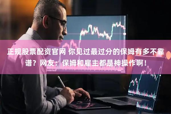 正规股票配资官网 你见过最过分的保姆有多不靠谱？网友：保姆和雇主都是神操作啊！
