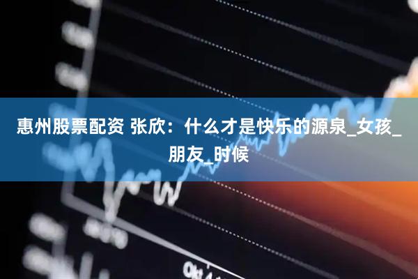 惠州股票配资 张欣：什么才是快乐的源泉_女孩_朋友_时候