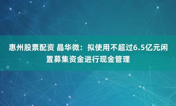 惠州股票配资 晶华微：拟使用不超过6.5亿元闲置募集资金进行现金管理