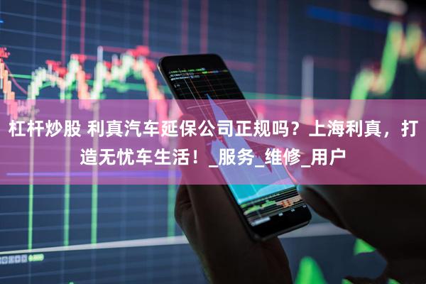 杠杆炒股 利真汽车延保公司正规吗？上海利真，打造无忧车生活！_服务_维修_用户