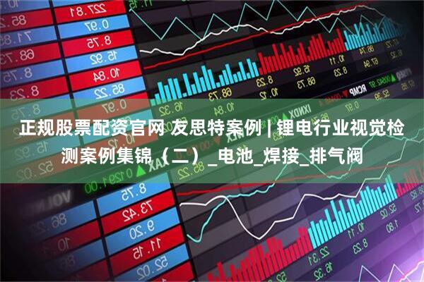 正规股票配资官网 友思特案例 | 锂电行业视觉检测案例集锦（二）_电池_焊接_排气阀