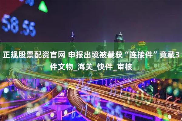 正规股票配资官网 申报出境被截获“连接件”竟藏3件文物_海关_快件_审核