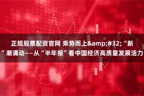 正规股票配资官网 乘势而上&#32;“新”潮涌动——从“半年报”看中国经济高质量发展活力