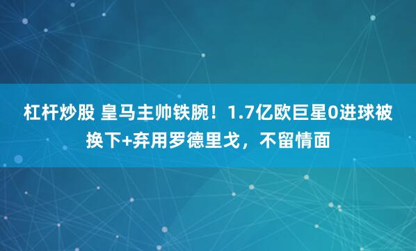 杠杆炒股 皇马主帅铁腕！1.7亿欧巨星0进球被换下+弃用罗德里戈，不留情面