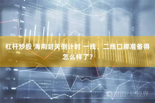 杠杆炒股 海南封关倒计时 一线、二线口岸准备得怎么样了？