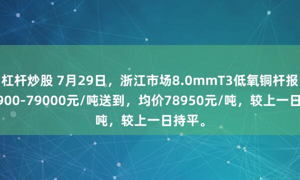 杠杆炒股 7月29日，浙江市场8.0mmT3低氧铜杆报价78900-79000元/吨送到，均价78950元/吨，较上一日持平。