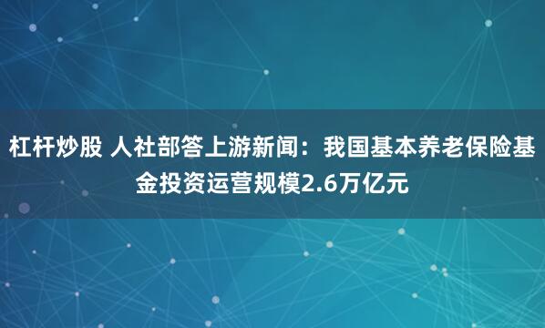 杠杆炒股 人社部答上游新闻：我国基本养老保险基金投资运营规模2.6万亿元