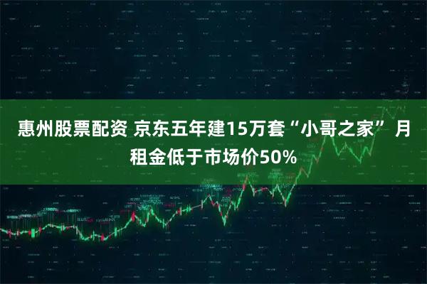 惠州股票配资 京东五年建15万套“小哥之家” 月租金低于市场价50%