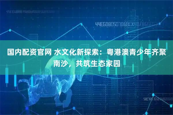 国内配资官网 水文化新探索：粤港澳青少年齐聚南沙，共筑生态家园