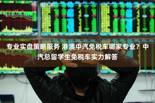 专业实盘策略服务 港澳中汽免税车哪家专业？中汽总留学生免税车实力解答