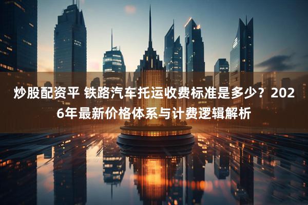 炒股配资平 铁路汽车托运收费标准是多少？2026年最新价格体系与计费逻辑解析