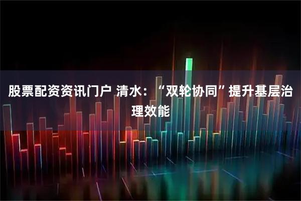 股票配资资讯门户 清水：“双轮协同”提升基层治理效能