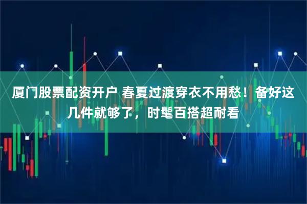 厦门股票配资开户 春夏过渡穿衣不用愁！备好这几件就够了，时髦百搭超耐看