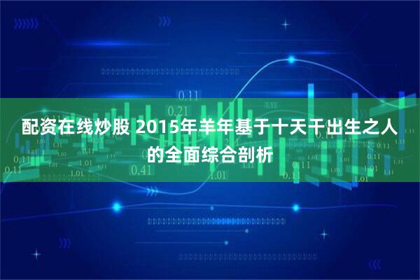 配资在线炒股 2015年羊年基于十天干出生之人的全面综合剖析
