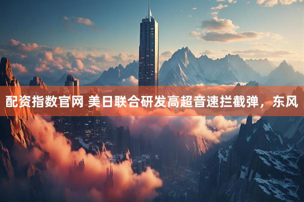 配资指数官网 美日联合研发高超音速拦截弹，东风