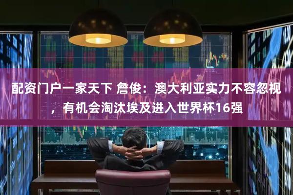 配资门户一家天下 詹俊：澳大利亚实力不容忽视，有机会淘汰埃及进入世界杯16强
