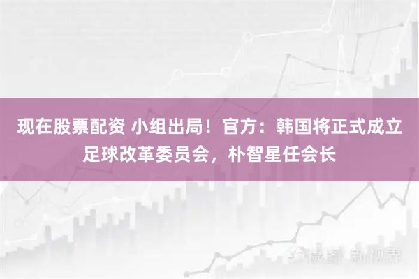 现在股票配资 小组出局！官方：韩国将正式成立足球改革委员会，朴智星任会长