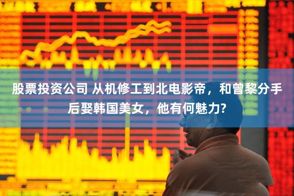 股票投资公司 从机修工到北电影帝，和曾黎分手后娶韩国美女，他有何魅力?