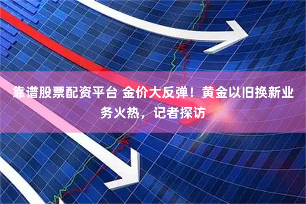 靠谱股票配资平台 金价大反弹！黄金以旧换新业务火热，记者探访